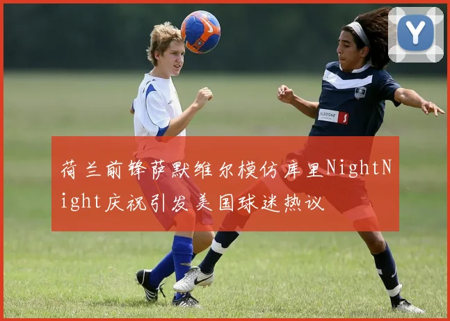 荷兰前锋萨默维尔模仿库里NightNight庆祝引发美国球迷热议