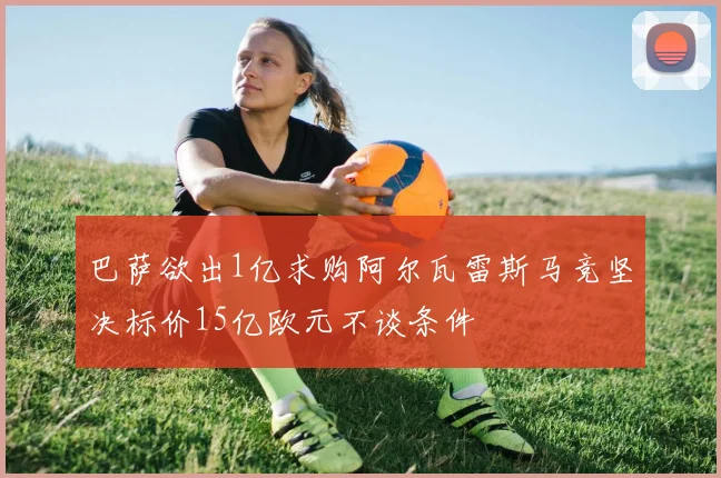 巴萨欲出1亿求购阿尔瓦雷斯马竞坚决标价15亿欧元不谈条件
