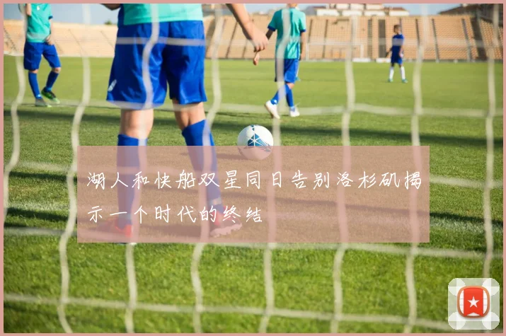 湖人和快船双星同日告别洛杉矶揭示一个时代的终结