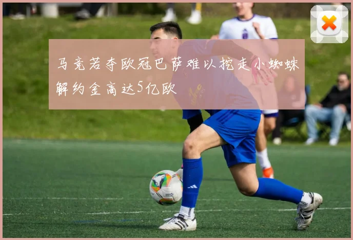 马竞若夺欧冠巴萨难以挖走小蜘蛛解约金高达5亿欧