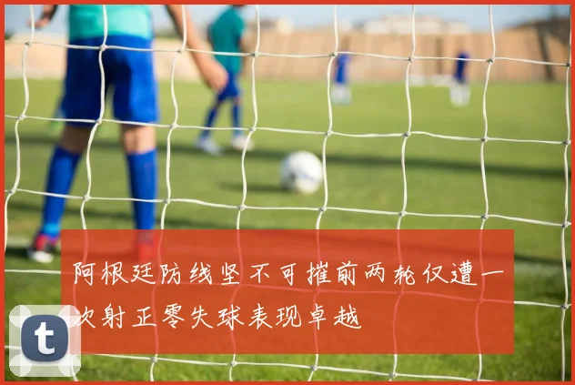 阿根廷防线坚不可摧前两轮仅遭一次射正零失球表现卓越