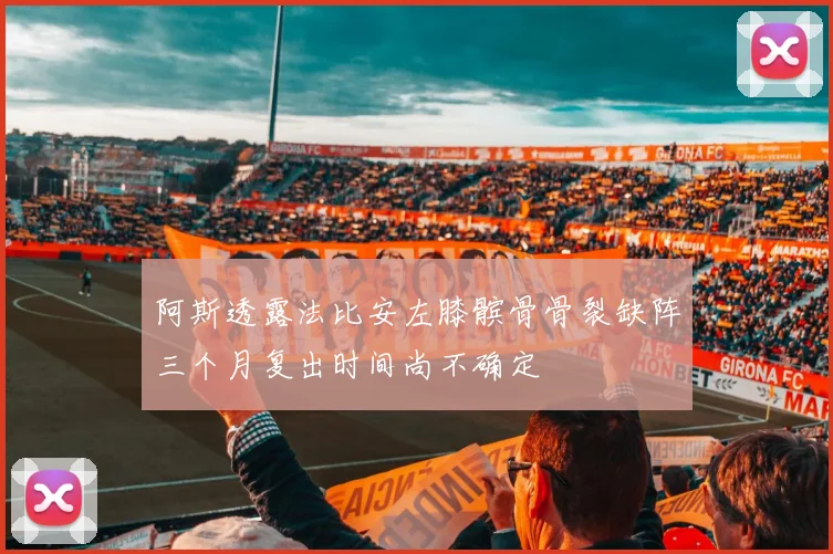 阿斯透露法比安左膝髌骨骨裂缺阵三个月复出时间尚不确定