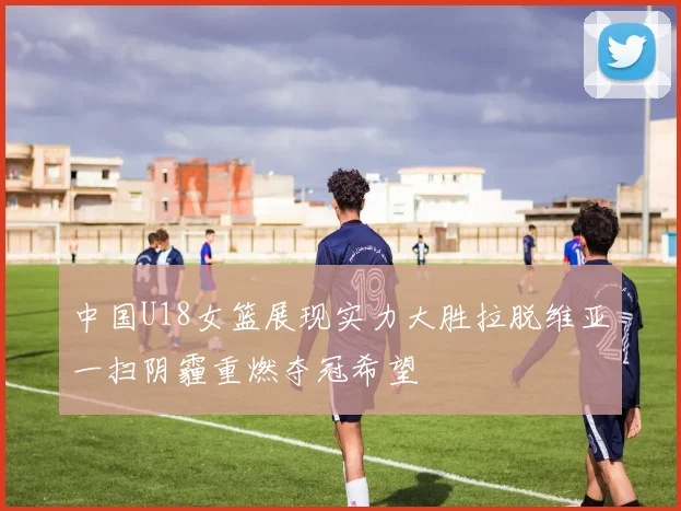 中国U18女篮展现实力大胜拉脱维亚一扫阴霾重燃夺冠希望
