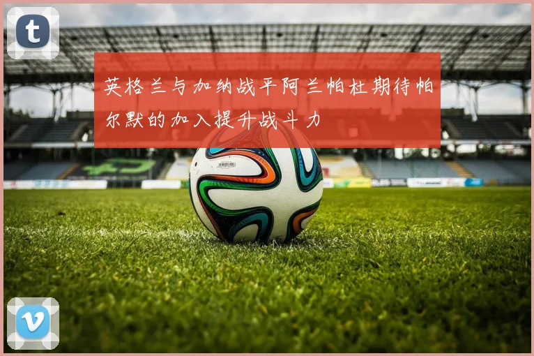 英格兰与加纳战平阿兰帕杜期待帕尔默的加入提升战斗力