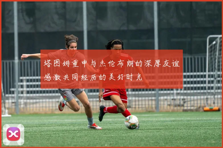 塔图姆重申与杰伦布朗的深厚友谊感激共同经历的美好时光