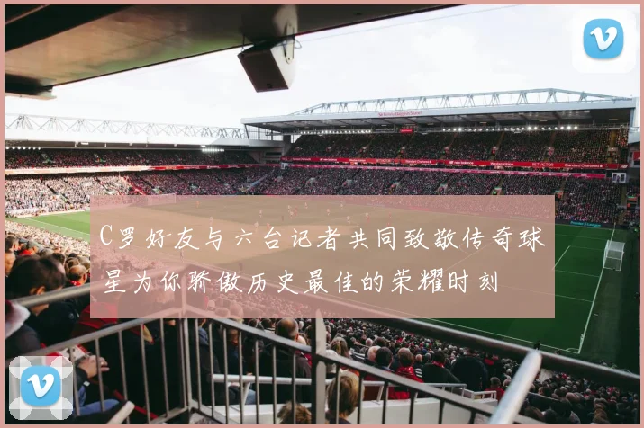 C罗好友与六台记者共同致敬传奇球星为你骄傲历史最佳的荣耀时刻