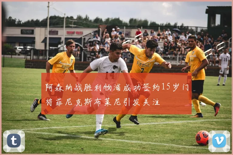阿森纳战胜利物浦成功签约15岁门将菲尼克斯布莱尼引发关注