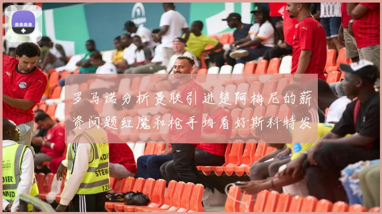 罗马诺分析曼联引进楚阿梅尼的薪资问题红魔和枪手均看好斯科特发展潜力