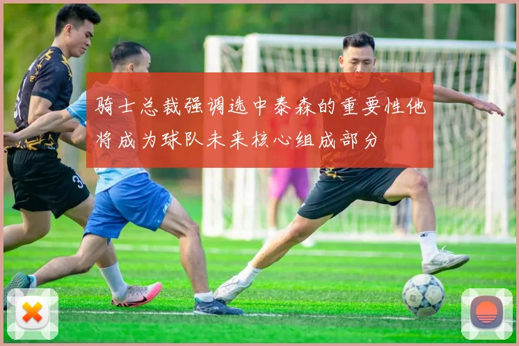 骑士总裁强调选中泰森的重要性他将成为球队未来核心组成部分