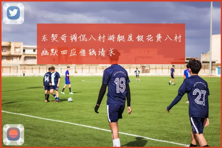 东契奇调侃八村游艇度假花费八村幽默回应借钱请求