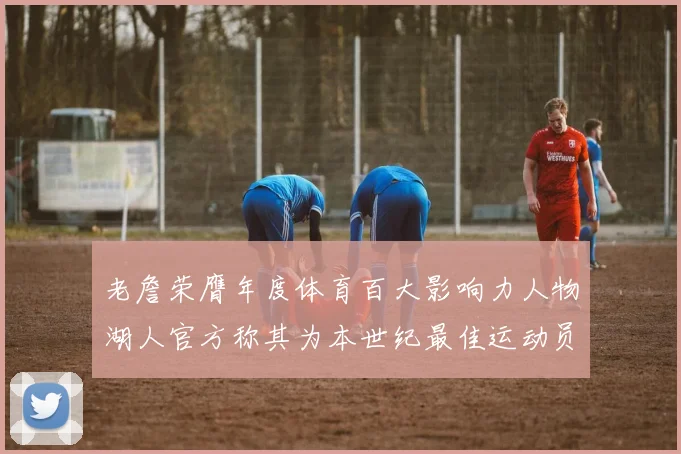 老詹荣膺年度体育百大影响力人物湖人官方称其为本世纪最佳运动员
