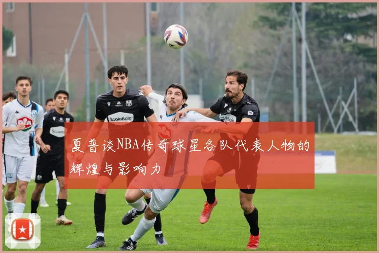 夏普谈NBA传奇球星各队代表人物的辉煌与影响力