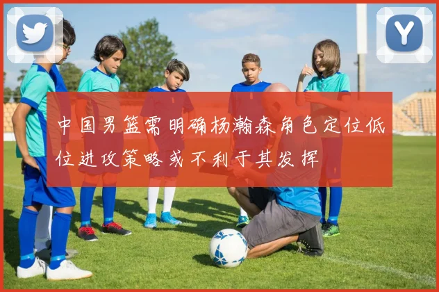 中国男篮需明确杨瀚森角色定位低位进攻策略或不利于其发挥