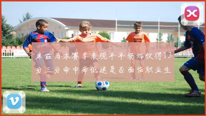 库兹马本赛季表现平平场均仅得13分三分命中率低迷是否面临职业生涯低谷