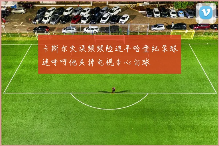 卡斯尔失误频频险追平哈登纪录球迷呼吁他关掉电视专心打球