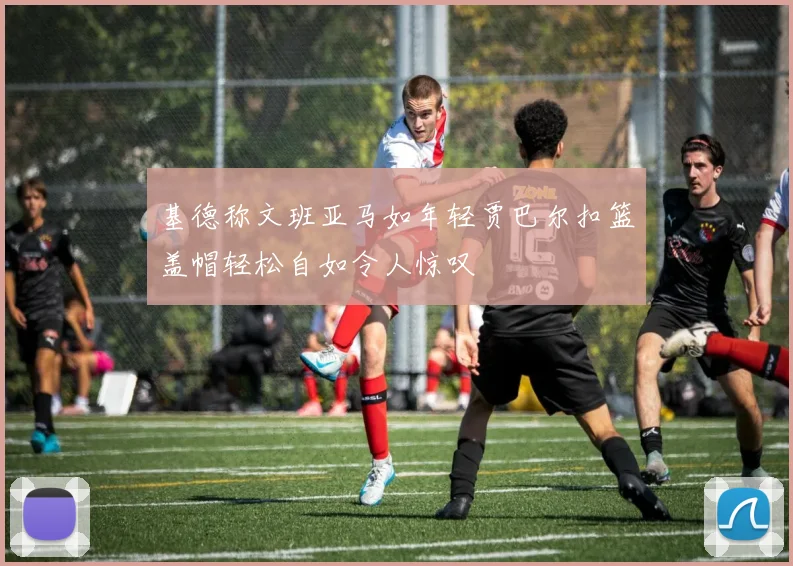 基德称文班亚马如年轻贾巴尔扣篮盖帽轻松自如令人惊叹