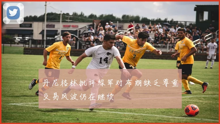 丹尼格林批评绿军对布朗缺乏尊重交易风波仍在继续