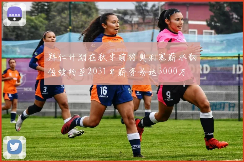 拜仁计划在秋季前将奥利塞薪水翻倍续约至2031年薪资或达3000万